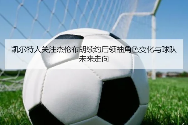 凯尔特人关注杰伦布朗续约后领袖角色变化与球队未来走向