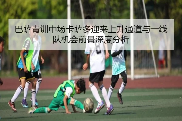 巴萨青训中场卡萨多迎来上升通道与一线队机会前景深度分析