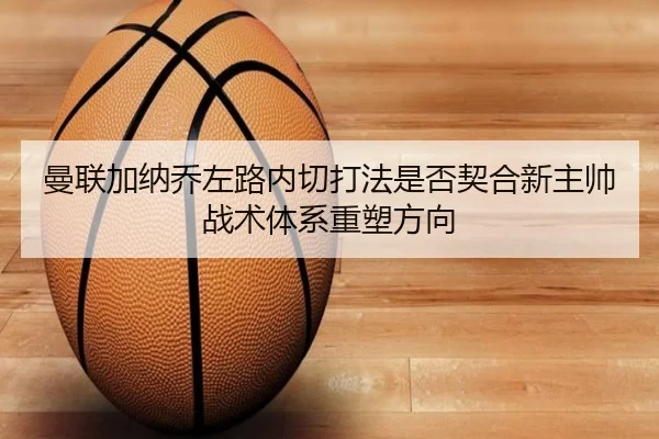曼联加纳乔左路内切打法是否契合新主帅战术体系重塑方向